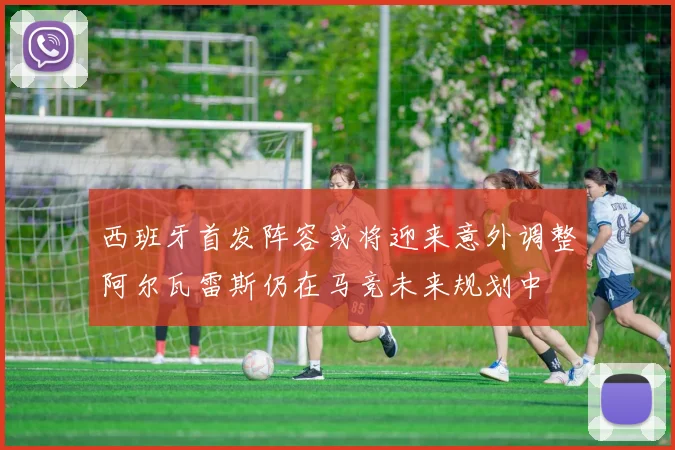 西班牙首发阵容或将迎来意外调整阿尔瓦雷斯仍在马竞未来规划中