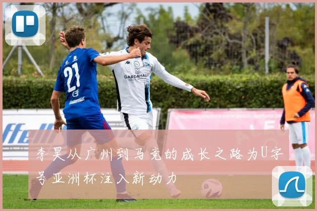 李昊从广州到马竞的成长之路为U字号亚洲杯注入新动力