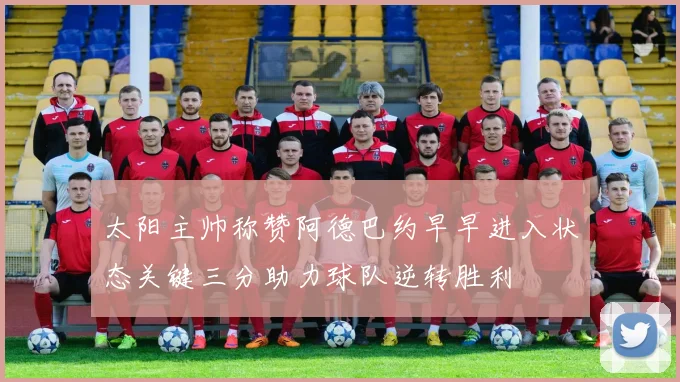太阳主帅称赞阿德巴约早早进入状态关键三分助力球队逆转胜利