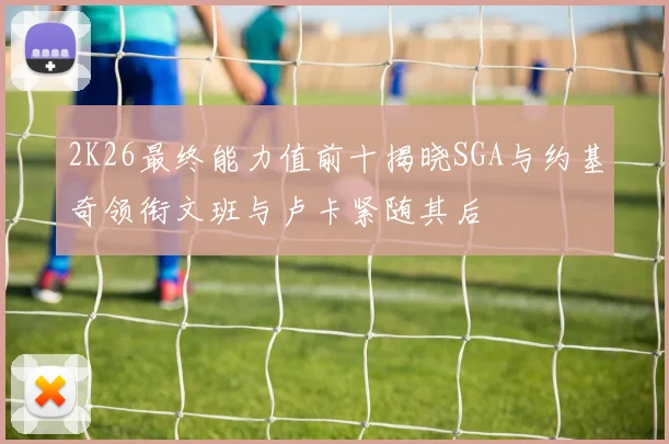 2K26最终能力值前十揭晓SGA与约基奇领衔文班与卢卡紧随其后