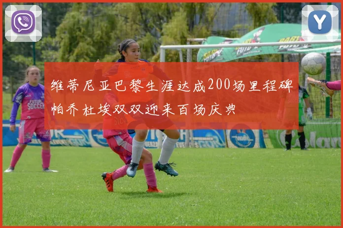 维蒂尼亚巴黎生涯达成200场里程碑帕乔杜埃双双迎来百场庆典