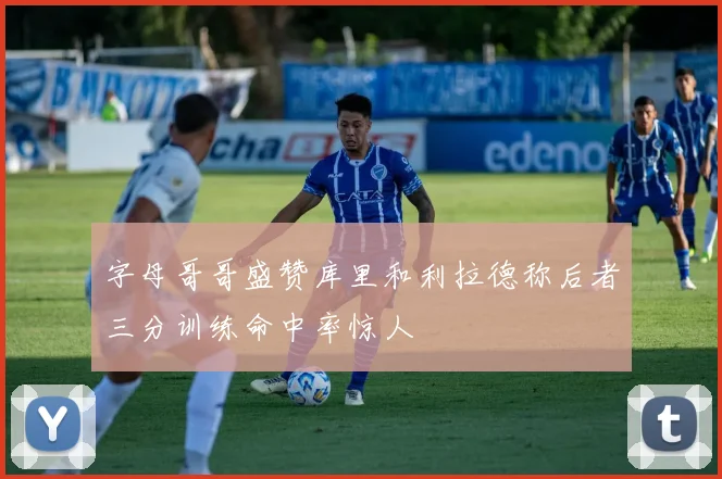 字母哥哥盛赞库里和利拉德称后者三分训练命中率惊人