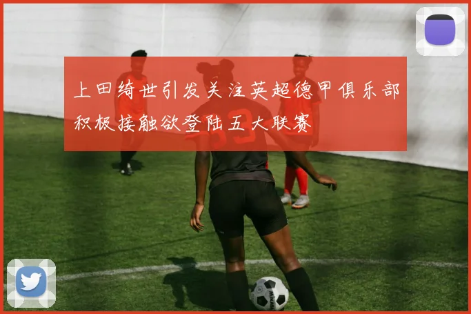 上田绮世引发关注英超德甲俱乐部积极接触欲登陆五大联赛