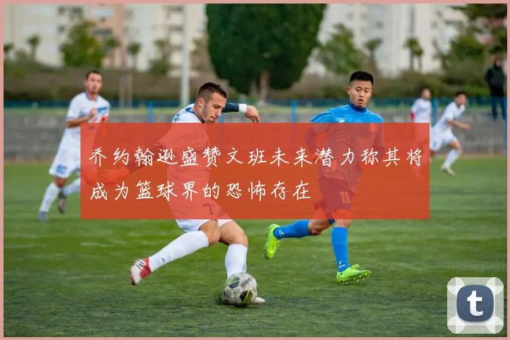 乔约翰逊盛赞文班未来潜力称其将成为篮球界的恐怖存在