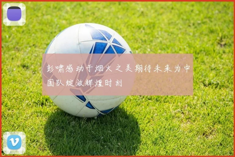 彭啸感动于烟火之美期待未来为中国队绽放辉煌时刻