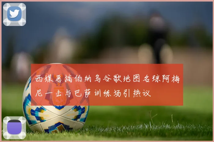 西媒恶搞伯纳乌谷歌地图名琼阿梅尼一击与巴萨训练场引热议