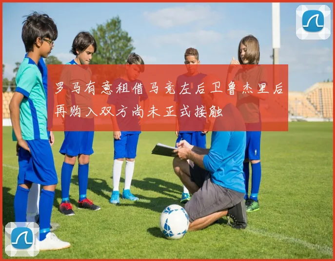 罗马有意租借马竞左后卫鲁杰里后再购入双方尚未正式接触
