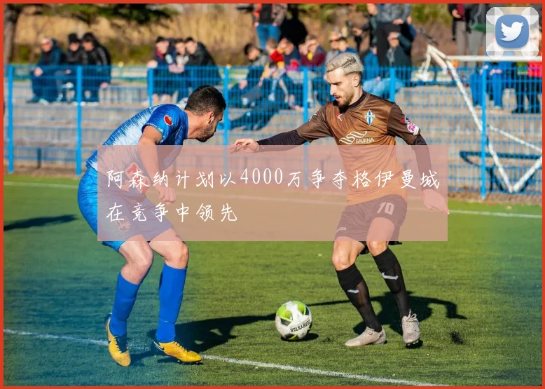 阿森纳计划以4000万争夺格伊曼城在竞争中领先