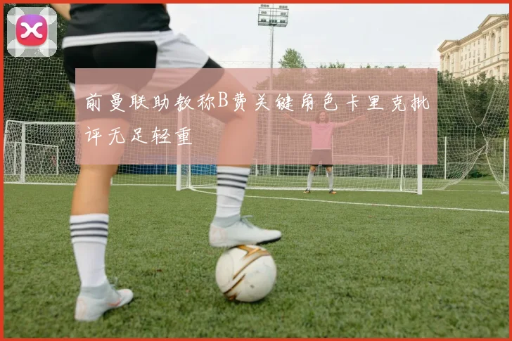 前曼联助教称B费关键角色卡里克批评无足轻重