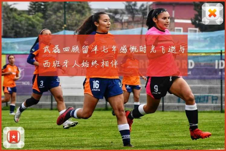 武磊回顾留洋七年感慨时光飞逝与西班牙人始终相伴