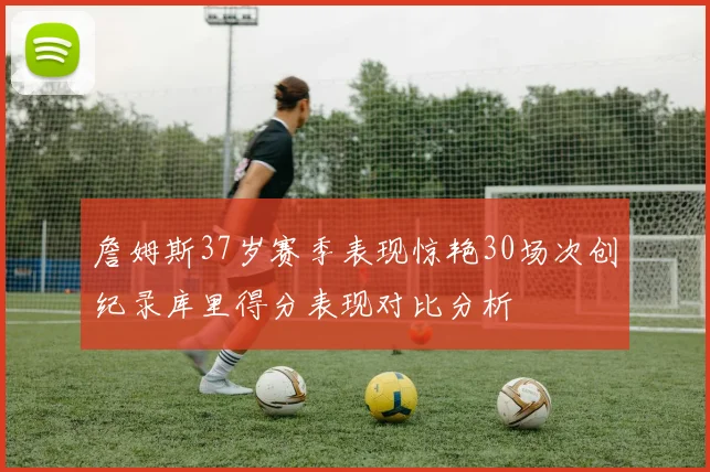 詹姆斯37岁赛季表现惊艳30场次创纪录库里得分表现对比分析