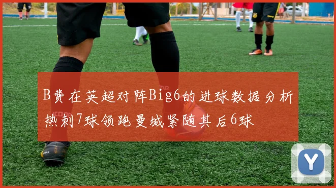 B费在英超对阵Big6的进球数据分析热刺7球领跑曼城紧随其后6球