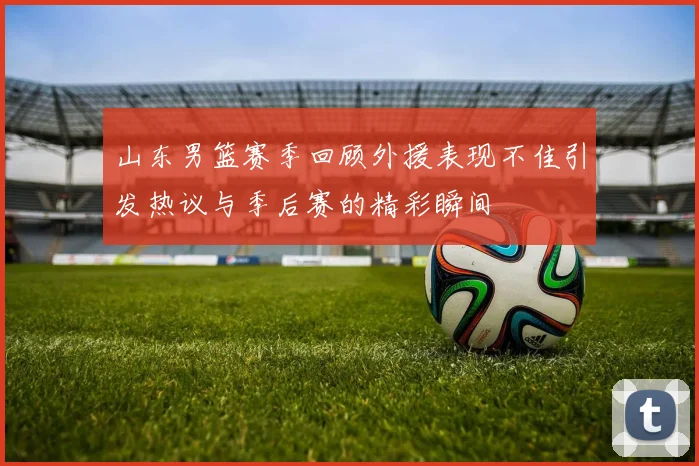 山东男篮赛季回顾外援表现不佳引发热议与季后赛的精彩瞬间