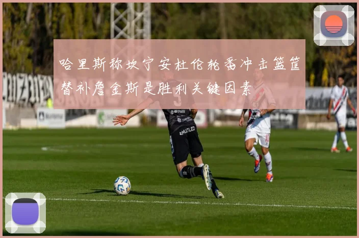 哈里斯称坎宁安杜伦轮番冲击篮筐替补詹金斯是胜利关键因素