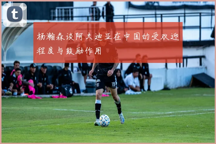 杨瀚森谈阿夫迪亚在中国的受欢迎程度与鼓励作用