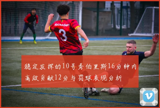 稳定发挥的10号秀伯里斯16分钟内高效贡献12分与罚球表现分析