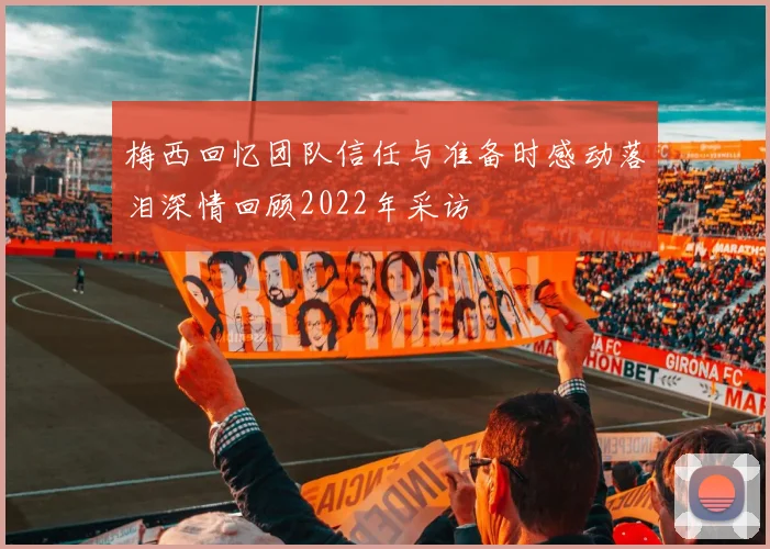 梅西回忆团队信任与准备时感动落泪深情回顾2022年采访