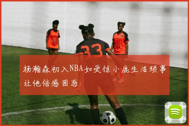 杨瀚森初入NBA如受惊小鹿生活琐事让他倍感困惑