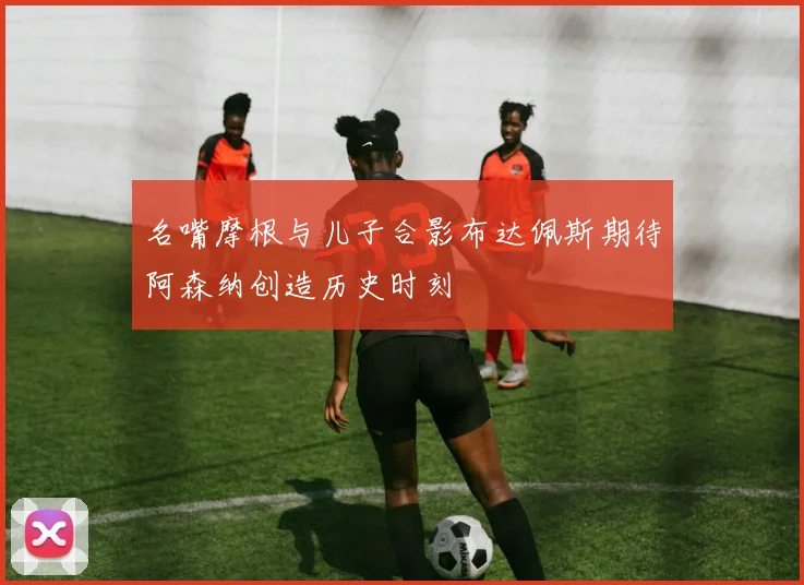 名嘴摩根与儿子合影布达佩斯期待阿森纳创造历史时刻