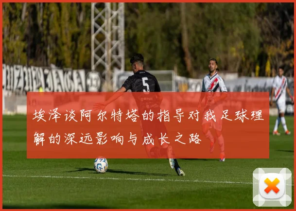 埃泽谈阿尔特塔的指导对我足球理解的深远影响与成长之路