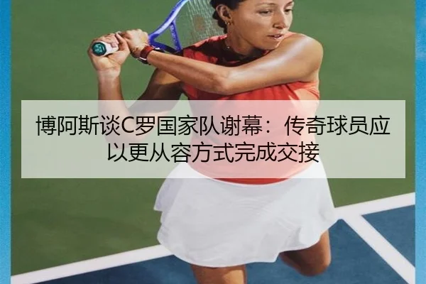 博阿斯谈C罗国家队谢幕:传奇球员应以更从容方式完成交接